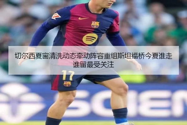切尔西夏窗清洗动态牵动阵容重组斯坦福桥今夏谁走谁留最受关注